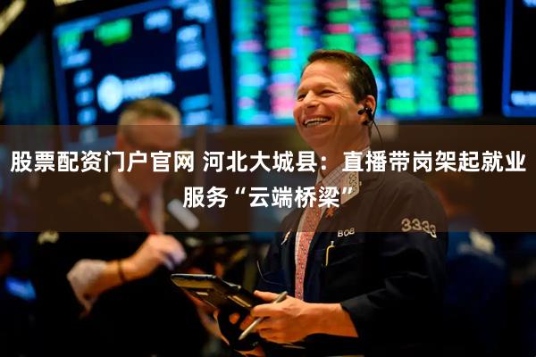 股票配资门户官网 河北大城县：直播带岗架起就业服务“云端桥梁”