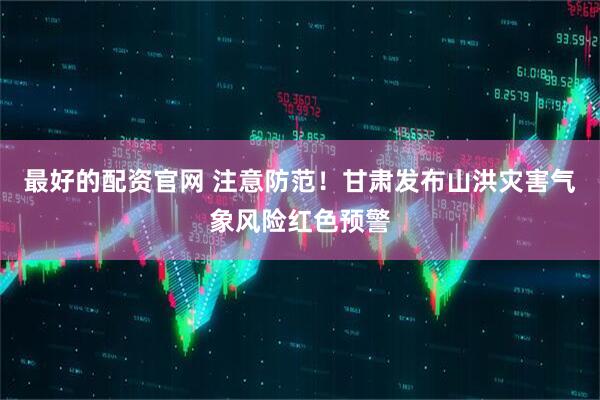 最好的配资官网 注意防范！甘肃发布山洪灾害气象风险红色预警