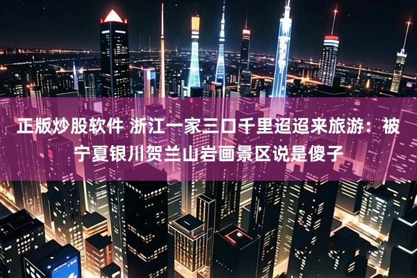 正版炒股软件 浙江一家三口千里迢迢来旅游：被宁夏银川贺兰山岩画景区说是傻子