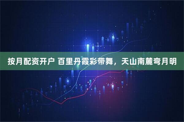 按月配资开户 百里丹霞彩带舞，天山南麓弯月明