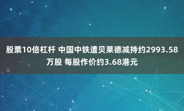 股票10倍杠杆 中国中铁遭贝莱德减持约2993.58万股 每股作价约3.68港元