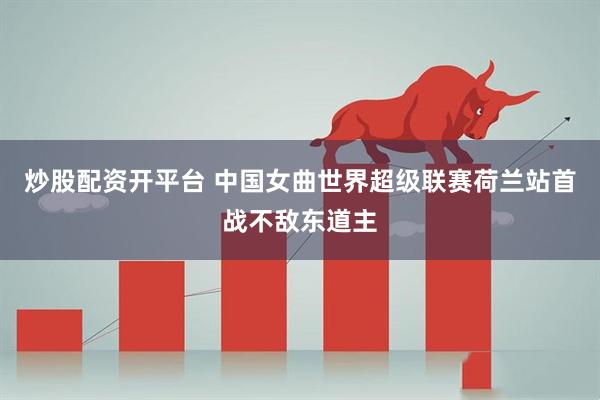 炒股配资开平台 中国女曲世界超级联赛荷兰站首战不敌东道主