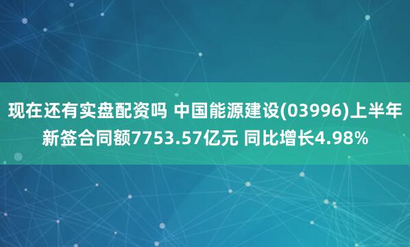 现在还有实盘配资吗 中国能源建设(03996)上半年新签合同额7753.57亿元 同比增长4.98%