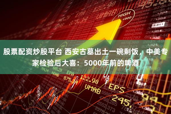 股票配资炒股平台 西安古墓出土一碗剩饭，中美专家检验后大喜：5000年前的啤酒