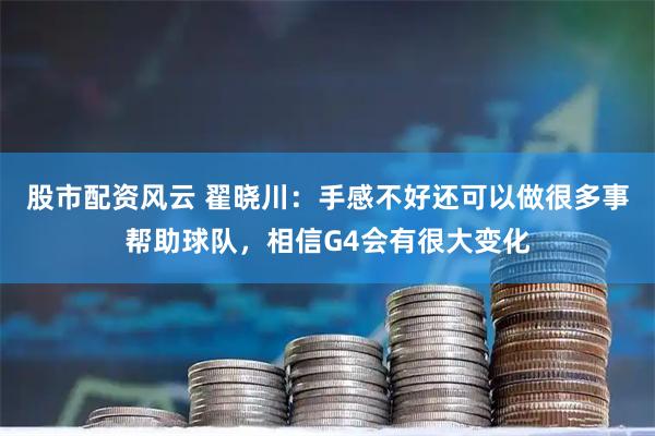 股市配资风云 翟晓川：手感不好还可以做很多事帮助球队，相信G4会有很大变化