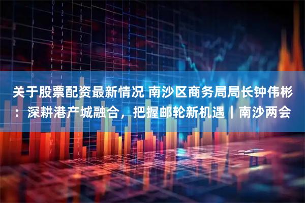关于股票配资最新情况 南沙区商务局局长钟伟彬：深耕港产城融合，把握邮轮新机遇｜南沙两会
