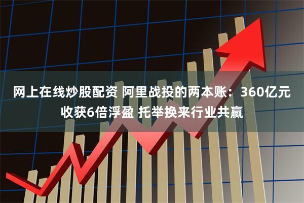 网上在线炒股配资 阿里战投的两本账：360亿元收获6倍浮盈 托举换来行业共赢